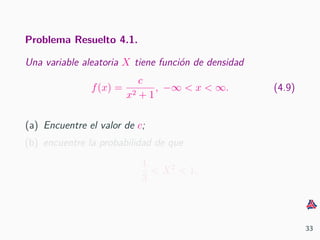 Problema Resuelto 4.1.
Una variable aleatoria X tiene funci´on de densidad
f(x) =
c
x2 + 1
, −∞ < x < ∞. (4.9)
(a) Encuentre el valor de c;
(b) encuentre la probabilidad de que
1
3
< X2
< 1.
33
 