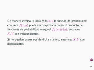 De manera inversa, si para todo x, y la funci´on de probabilidad
conjunta f(x, y) pueden ser expresada como el producto de
funciones de probabilidad marginal fX(x)fY (y), entonces
X, Y son independientes.
Si no pueden expresarse de dicha manera, entonces X, Y son
dependientes.
61
 