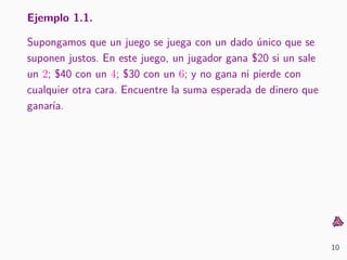 Ejemplo 1.1.
Supongamos que un juego se juega con un dado ´unico que se
suponen justos. En este juego, un jugador gana $20 si un sale
un 2; $40 con un 4; $30 con un 6; y no gana ni pierde con
cualquier otra cara. Encuentre la suma esperada de dinero que
ganar´ıa.
10
 