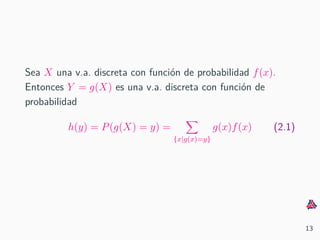 Sea X una v.a. discreta con funci´on de probabilidad f(x).
Entonces Y = g(X) es una v.a. discreta con funci´on de
probabilidad
h(y) = P(g(X) = y) =
{x|g(x)=y}
g(x)f(x) (2.1)
13
 