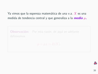 Ya vimos que la espereza matem´atica de una v.a. X es una
medida de tendencia central y que generaliza a la media µ.
Observaci´on: Por esta raz´on, de aqu´ı en adelante
deﬁniremos
µ = µX = E(X).
20
 