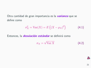 Otra cantidad de gran importancia es la varianza que se
deﬁne como
σ2
X = Var(X) = E (X − µX)2
(4.1)
Entonces, la desviaci´on est´andar se deﬁnir´a como
σX =
√
Var X (4.2)
21
 