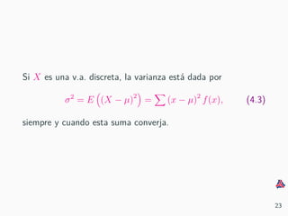 Si X es una v.a. discreta, la varianza est´a dada por
σ2
= E (X − µ)2
= (x − µ)2
f(x), (4.3)
siempre y cuando esta suma converja.
23
 