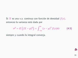 Si X es una v.a. continua con funci´on de densidad f(x),
entonces la varianza est´a dada por
σ2
= E (X − µ)2
=
∞
−∞
(x − µ)2
f(x)dx (4.5)
siempre y cuando la integral converja.
25
 