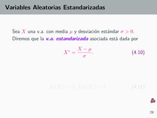 Variables Aleatorias Estandarizadas
Sea X una v.a. con media µ y desviaci´on est´andar σ > 0.
Diremos que la v.a. estandarizada asociada est´a dada por
X∗
=
X − µ
σ
. (4.10)
E (X∗
) = 0, Var(X∗
) = 1. (4.11)
29
 