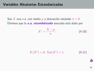 Variables Aleatorias Estandarizadas
Sea X una v.a. con media µ y desviaci´on est´andar σ > 0.
Diremos que la v.a. estandarizada asociada est´a dada por
X∗
=
X − µ
σ
. (4.10)
E (X∗
) = 0, Var(X∗
) = 1. (4.11)
29
 
