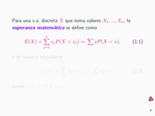 Para una v.a. discreta X que toma valores X1, ..., Xn, la
esperanza matem´atica se deﬁne como
E(X) =
n
j=1
xjP(X = xj) =: xP(X = x), (1.1)
o de manera equivalente
E(X) =
n
j=1
xjf(xj) =: xf(x), (1.2)
donde f(x) = P(X = x).
4
 