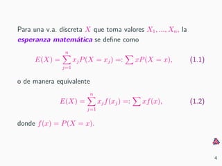Para una v.a. discreta X que toma valores X1, ..., Xn, la
esperanza matem´atica se deﬁne como
E(X) =
n
j=1
xjP(X = xj) =: xP(X = x), (1.1)
o de manera equivalente
E(X) =
n
j=1
xjf(xj) =: xf(x), (1.2)
donde f(x) = P(X = x).
4
 