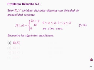 Problema Resuelto 5.1.
Sean X, Y variables aleatorias discretas con densidad de
probabilidad conjunta
f(x, y) =



2x + y
42
0 ≤ x ≤ 2, 0 ≤ y ≤ 3
0 en otro caso.
(5.14)
Encuentre los siguientes estad´ısticos:
(a) E(X)
(b) E(Y )
(c) E(XY )
(d) E(X2
)
(e) E(Y 2
)
(f) Var(X)
(g) Var(Y )
(h) Cov(X, Y )
41
 