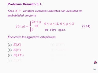 Problema Resuelto 5.1.
Sean X, Y variables aleatorias discretas con densidad de
probabilidad conjunta
f(x, y) =



2x + y
42
0 ≤ x ≤ 2, 0 ≤ y ≤ 3
0 en otro caso.
(5.14)
Encuentre los siguientes estad´ısticos:
(a) E(X)
(b) E(Y )
(c) E(XY )
(d) E(X2
)
(e) E(Y 2
)
(f) Var(X)
(g) Var(Y )
(h) Cov(X, Y )
41
 