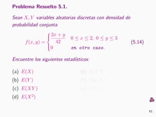 Problema Resuelto 5.1.
Sean X, Y variables aleatorias discretas con densidad de
probabilidad conjunta
f(x, y) =



2x + y
42
0 ≤ x ≤ 2, 0 ≤ y ≤ 3
0 en otro caso.
(5.14)
Encuentre los siguientes estad´ısticos:
(a) E(X)
(b) E(Y )
(c) E(XY )
(d) E(X2
)
(e) E(Y 2
)
(f) Var(X)
(g) Var(Y )
(h) Cov(X, Y )
41
 