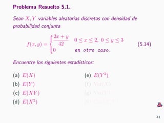 Problema Resuelto 5.1.
Sean X, Y variables aleatorias discretas con densidad de
probabilidad conjunta
f(x, y) =



2x + y
42
0 ≤ x ≤ 2, 0 ≤ y ≤ 3
0 en otro caso.
(5.14)
Encuentre los siguientes estad´ısticos:
(a) E(X)
(b) E(Y )
(c) E(XY )
(d) E(X2
)
(e) E(Y 2
)
(f) Var(X)
(g) Var(Y )
(h) Cov(X, Y )
41
 