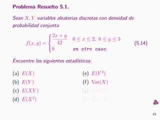 Problema Resuelto 5.1.
Sean X, Y variables aleatorias discretas con densidad de
probabilidad conjunta
f(x, y) =



2x + y
42
0 ≤ x ≤ 2, 0 ≤ y ≤ 3
0 en otro caso.
(5.14)
Encuentre los siguientes estad´ısticos:
(a) E(X)
(b) E(Y )
(c) E(XY )
(d) E(X2
)
(e) E(Y 2
)
(f) Var(X)
(g) Var(Y )
(h) Cov(X, Y )
41
 