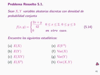 Problema Resuelto 5.1.
Sean X, Y variables aleatorias discretas con densidad de
probabilidad conjunta
f(x, y) =



2x + y
42
0 ≤ x ≤ 2, 0 ≤ y ≤ 3
0 en otro caso.
(5.14)
Encuentre los siguientes estad´ısticos:
(a) E(X)
(b) E(Y )
(c) E(XY )
(d) E(X2
)
(e) E(Y 2
)
(f) Var(X)
(g) Var(Y )
(h) Cov(X, Y )
41
 