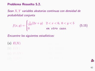Problema Resuelto 5.2.
Sean X, Y variables aleatorias continuas con densidad de
probabilidad conjunta
f(x, y) =



1
210
(2x + y) 2 < x < 6, 0 < y < 5
0 en otro caso.
(5.15)
Encuentre los siguientes estad´ısticos:
(a) E(X)
(b) E(Y )
(c) E(XY )
(d) E(X2
)
(e) E(Y 2
)
(f) Var(X)
(g) Var(Y )
(h) Cov(X, Y )
42
 