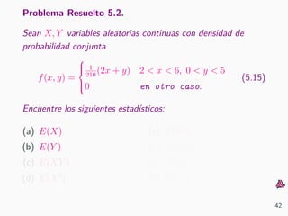 Problema Resuelto 5.2.
Sean X, Y variables aleatorias continuas con densidad de
probabilidad conjunta
f(x, y) =



1
210
(2x + y) 2 < x < 6, 0 < y < 5
0 en otro caso.
(5.15)
Encuentre los siguientes estad´ısticos:
(a) E(X)
(b) E(Y )
(c) E(XY )
(d) E(X2
)
(e) E(Y 2
)
(f) Var(X)
(g) Var(Y )
(h) Cov(X, Y )
42
 