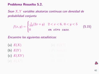 Problema Resuelto 5.2.
Sean X, Y variables aleatorias continuas con densidad de
probabilidad conjunta
f(x, y) =



1
210
(2x + y) 2 < x < 6, 0 < y < 5
0 en otro caso.
(5.15)
Encuentre los siguientes estad´ısticos:
(a) E(X)
(b) E(Y )
(c) E(XY )
(d) E(X2
)
(e) E(Y 2
)
(f) Var(X)
(g) Var(Y )
(h) Cov(X, Y )
42
 
