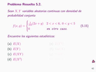 Problema Resuelto 5.2.
Sean X, Y variables aleatorias continuas con densidad de
probabilidad conjunta
f(x, y) =



1
210
(2x + y) 2 < x < 6, 0 < y < 5
0 en otro caso.
(5.15)
Encuentre los siguientes estad´ısticos:
(a) E(X)
(b) E(Y )
(c) E(XY )
(d) E(X2
)
(e) E(Y 2
)
(f) Var(X)
(g) Var(Y )
(h) Cov(X, Y )
42
 