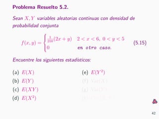 Problema Resuelto 5.2.
Sean X, Y variables aleatorias continuas con densidad de
probabilidad conjunta
f(x, y) =



1
210
(2x + y) 2 < x < 6, 0 < y < 5
0 en otro caso.
(5.15)
Encuentre los siguientes estad´ısticos:
(a) E(X)
(b) E(Y )
(c) E(XY )
(d) E(X2
)
(e) E(Y 2
)
(f) Var(X)
(g) Var(Y )
(h) Cov(X, Y )
42
 