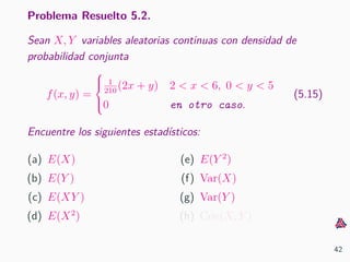 Problema Resuelto 5.2.
Sean X, Y variables aleatorias continuas con densidad de
probabilidad conjunta
f(x, y) =



1
210
(2x + y) 2 < x < 6, 0 < y < 5
0 en otro caso.
(5.15)
Encuentre los siguientes estad´ısticos:
(a) E(X)
(b) E(Y )
(c) E(XY )
(d) E(X2
)
(e) E(Y 2
)
(f) Var(X)
(g) Var(Y )
(h) Cov(X, Y )
42
 