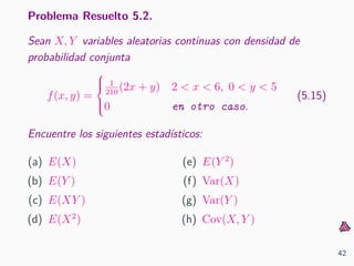Problema Resuelto 5.2.
Sean X, Y variables aleatorias continuas con densidad de
probabilidad conjunta
f(x, y) =



1
210
(2x + y) 2 < x < 6, 0 < y < 5
0 en otro caso.
(5.15)
Encuentre los siguientes estad´ısticos:
(a) E(X)
(b) E(Y )
(c) E(XY )
(d) E(X2
)
(e) E(Y 2
)
(f) Var(X)
(g) Var(Y )
(h) Cov(X, Y )
42
 