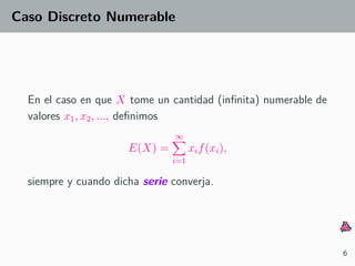 Caso Discreto Numerable
En el caso en que X tome un cantidad (inﬁnita) numerable de
valores x1, x2, ..., deﬁnimos
E(X) =
∞
i=1
xif(xi),
siempre y cuando dicha serie converja.
6
 