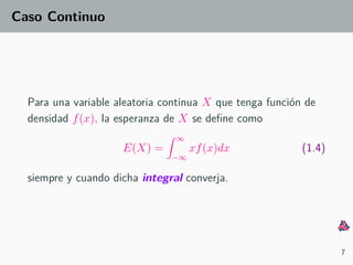 Caso Continuo
Para una variable aleatoria continua X que tenga funci´on de
densidad f(x), la esperanza de X se deﬁne como
E(X) =
∞
−∞
xf(x)dx (1.4)
siempre y cuando dicha integral converja.
7
 