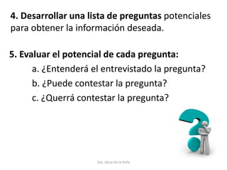 Dra. Alicia De la Peña
5. Evaluar el potencial de cada pregunta:
a. ¿Entenderá el entrevistado la pregunta?
b. ¿Puede contestar la pregunta?
c. ¿Querrá contestar la pregunta?
4. Desarrollar una lista de preguntas potenciales
para obtener la información deseada.
 