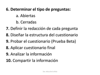 6. Determinar el tipo de preguntas:
a. Abiertas
b. Cerradas
7. Definir la redacción de cada pregunta
8. Diseñar la estructura del cuestionario
9. Probar el cuestionario (Prueba Beta)
8. Aplicar cuestionario final
9. Analizar la información
10. Compartir la información
Dra. Alicia De la Peña
 