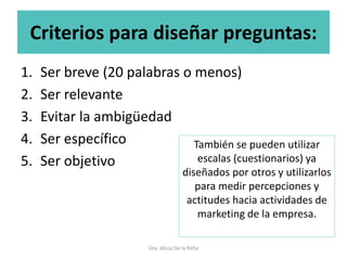 Criterios para diseñar preguntas:
1. Ser breve (20 palabras o menos)
2. Ser relevante
3. Evitar la ambigüedad
4. Ser específico
5. Ser objetivo
Dra. Alicia De la Peña
También se pueden utilizar
escalas (cuestionarios) ya
diseñados por otros y utilizarlos
para medir percepciones y
actitudes hacia actividades de
marketing de la empresa.
 