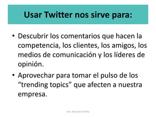 Usar Twitter nos sirve para:
• Descubrir los comentarios que hacen la
competencia, los clientes, los amigos, los
medios de comunicación y los líderes de
opinión.
• Aprovechar para tomar el pulso de los
“trending topics” que afecten a nuestra
empresa.
Dra. Alicia De la Peña
 