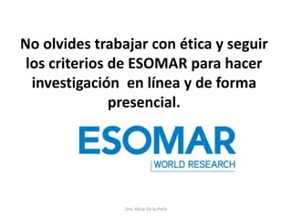 No olvides trabajar con ética y seguir
los criterios de ESOMAR para hacer
investigación en línea y de forma
presencial.
Dra. Alicia De la Peña
 