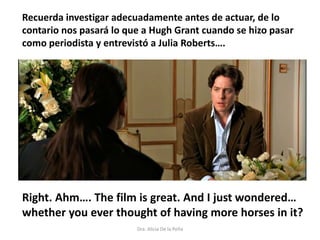 Right. Ahm…. The film is great. And I just wondered…
whether you ever thought of having more horses in it?
Dra. Alicia De la Peña
Recuerda investigar adecuadamente antes de actuar, de lo
contario nos pasará lo que a Hugh Grant cuando se hizo pasar
como periodista y entrevistó a Julia Roberts….
 