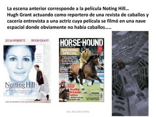 Dra. Alicia De la Peña
La escena anterior corresponde a la película Noting Hill…
Hugh Grant actuando como reportero de una revista de caballos y
cacería entrevista a una actriz cuya película se filmó en una nave
espacial donde obviamente no había caballos…..
 