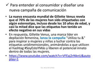  Para entender al consumidor y diseñar una
nueva campaña de comunicación
Dra. Alicia De la Peña
• La nueva encuesta mundial de Gillette Venus revela
que el 70% de las mujeres han sido etiquetadas con
algún estereotipo, incluso desde los 10 años de edad, y
casi la mitad dice que las etiquetas han tenido un
efecto negativo en sus vidas
• En respuesta, Gillette Venus, una marca líder en
depilación femenina, lanza la campaña "Utiliza tu &"
para inspirar a mujeres y niñas a luchar contra las
etiquetas unidimensionales, animándolas a que utilicen
el hashtag #SoyEstoYMás y liberen el potencial innato
dentro de todas las mujeres.
• https://www.youtube.com/watch?v=VFEaj2rNknU&auto
play=1
 