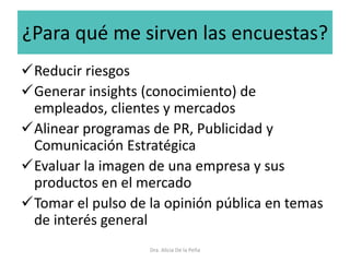 ¿Para qué me sirven las encuestas?
Reducir riesgos
Generar insights (conocimiento) de
empleados, clientes y mercados
Alinear programas de PR, Publicidad y
Comunicación Estratégica
Evaluar la imagen de una empresa y sus
productos en el mercado
Tomar el pulso de la opinión pública en temas
de interés general
Dra. Alicia De la Peña
 