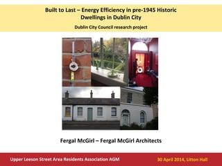 Built to Last – Energy Efficiency in pre-1945 Historic
Dwellings in Dublin City
Dublin City Council research project
Upper Leeson Street Area Residents Association AGM 30 April 2014, Litton Hall
Fergal McGirl – Fergal McGirl Architects
 