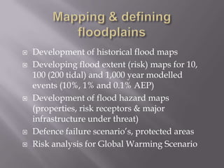  Development of historical flood maps
 Developing flood extent (risk) maps for 10,
100 (200 tidal) and 1,000 year modelled
events (10%, 1% and 0.1% AEP)
 Development of flood hazard maps
(properties, risk receptors & major
infrastructure under threat)
 Defence failure scenario’s, protected areas
 Risk analysis for Global Warming Scenario
 