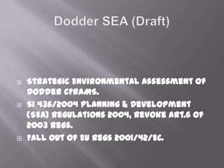  Strategic Environmental Assessment of
Dodder CFRAMS.
 SI 436/2004 Planning & Development
(SEA) Regulations 2004, Revoke Art.6 of
2003 Regs.
 Fall out of EU Regs 2001/42/EC.
 