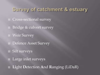  Cross-sectional survey
 Bridge & culvert survey
 Weir Survey
 Defence Asset Survey
 Silt surveys
 Large inlet surveys
 Light Detection And Ranging (LiDaR)
 