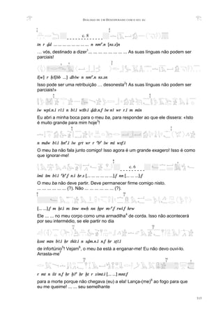 DIÁLOGO DE UM DESESPERADO COM O SEU BA
315
tn r Dd ... ... ... ... ... ... ... ... n nma.n [ns.s]n
… vós, destinado a dizer1
... ... ... ... ... ... ... ... As suas línguas não podem ser
parciais!
i[w] r XA[bb ...] dbAw n nma.n ns.sn
Isso pode ser uma retribuição … desonesta2
! As suas línguas não podem ser
parciais!»
iw wpi.n.i rA.i n bA.i wSb.i Ddt.n.f iw nA wr r.i m min
Eu abri a minha boca para o meu ba, para responder ao que ele dissera: «Isto
é muito grande para mim hoje3
!
n mdw bA.i Hna.i iw grt wr r aba iw mi wsf.i
O meu ba não fala junto comigo! Isso agora é um grande exagero! Isso é como
que ignorar-me!
imi Sm bA.i aHa.f n.i Hr.s [... ... ... ... ... ...].f nn [... ... ...].f
O meu ba não deve partir. Deve permanecer firme comigo nisto.
... ... ... ... ... ... (?). Não ... ... ... ... ... ... (?).
[... ...].f m Xt.i m Snw nwH nn xpr m-a.f rwi.f hrw
Ele ... ... no meu corpo como uma armadilha4
de corda. Isso não acontecerá
por seu intermédio, se ele partir no dia
qsnt mtn bA.i Hr thit.i n sDm.n.i n.f Hr sTA.i
de infortúnio5
! Vejam6
, o meu ba está a enganar-me! Eu não devo ouvi-lo.
Arrasta-me7
r mt n iit n.f Hr xAa Hr xt r sAmt.i [... ...] mnt.f
para a morte porque não chegava (eu) a ela! Lança-(me)8
ao fogo para que
eu me queime! ... ... seu semelhante
4
T
5
T
7
T
6
T
9
T
10
T
12
T
11
T
1
T
2
T
- - - - - - - - - - - - -
c. 8
3
T
? ?
8
T
- - - - - - - - -
c. 6
?
14
T
13
T ?
 