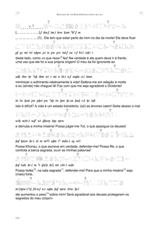 DIÁLOGO DE UM DESESPERADO COM O SEU BA
316
[... ... ... ... ... ... ...].f tkn.f im.i hrw qsnt aHa.f m
... ... ... ... ... ... (?) . Ele tem que estar perto de mim no dia da morte! Ele deve ficar
pf gs mi iri nHpw pA is pw prr ini.f sw r.f bA.i wxA r
deste lado, como «o que reza»9
faz! Na verdade é ele quem deve ir à frente,
uma vez que ele foi a sua própria origem! O meu ba foi ignorante ao
sdH Ahw Hr anx ihm wi r mt n iit.i n.f snDm n.i imnt
minimizar o sofrimento relativamente à vida! Deténs-me em relação à morte
e eu (ainda) não cheguei lá! Faz com que me seja agradável o Ocidente!
in iw qsnt pw pXrt pw anx iw xtw xr.sn xnd r.k Hr isft
Isto é difícil? A vida é um estado transitório; (só) as árvores caem! Deita abaixo o mal
wAH mAir.i wDa wi DHwty Htp nTrw
e derruba a minha miséria! Possa julgar-me Tot, o que apazigua os deuses!
xsf xnsw Hr.i sS m mAat sDm ra mdw.i sg wiA
Possa Khonsu, o que escreve em verdade, defender-me! Possa Ré, o que
controla a barca sagrada, ouvir as minhas palavras!
xsf isds Hr.i m at Dsr[t Hr] ntt sAir.i wdn
Possa Isdés10
, na sala sagrada11
, defender-me! Para que a minha miséria12
seja
(mais) forte,
m [Atpw (?)] fAi.n.f n.i nDm xsf nTrw StAw Xt.i
ele aumentou o peso13
sobre mim! Será agradável aos deuses protegerem os
segredos do meu corpo!»
19
T
20
T
22
T
21
T
28
T
27
T
15
T
16
T
- - - - - - - - - - -
c. 7
25
T
26
T ?
17
T
18
T
23
T
24
T
30
T
29
T
?
 
