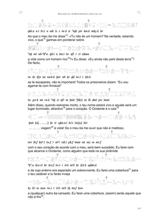DIÁLOGO DE UM DESESPERADO COM O SEU BA
317
Ddt.n n.i bA.i n ntk is s iw.k tr anxt ptr km.k mHy.k Hr
Ao que o meu ba me disse14
: «Tu não és um homem? Na verdade, estando
vivo, o que15
ganhas em ponderar sobre
anx mi nb-aHaw Dd.i n Sm.i iw nfA r tA nHmn
a vida como um homem rico16
?» Eu disse: «Eu ainda não parti desta terra17
!
De facto,
tw Hr tfyt nn nwit.k xnr nb Hr Dd iw.i r iTit.k
se te escapares, não te importará! Todos os prisioneiros dizem: “Eu vou
agarrar-te com firmeza!”
iw grt.k mt rn.k anx st nfA nt xnit afd(t) nt ib dmi pw imnt
Além disso, quando estiveres morto, o teu nome estará vivo e aquele será um
lugar iluminado, atractivo18
para o coração. O Ocidente é o cais19
Xnit qs[... ... ...] Hr ir sDm.n.i bA.i iw[ty] btA
… … … viagem20
à vista! Se o meu ba me ouvir que não é maldoso,
twt ib.f Hna.i iw.f r mar rdi.i pH.f imnt mi nty m mr.f
com o seu coração de acordo com o meu, será bem sucedido. Eu farei com
que alcance o Ocidente, como alguém que está na sua pirâmide
aHa.n Hry-tA Hr qrs.f iw.i r irit niAi Hr XAt.k sDdm.k
e de cujo enterro era esperado um sobrevivente. Eu farei uma cobertura21
para
o teu cadáver e tu farás inveja
ky bA m nnw iw.i r irit niAi ix tm.f Hsw
a (qualquer) outro ba cansado. Eu farei uma cobertura, (assim) serás aquele que
não é frio22
,
31
T
32
T
38
T
37
T
41
T
42
T
33
T
34
T
39
T
40
T
46
T
45
T ?
35
T
36
T
?
44
T
43
T ?
 