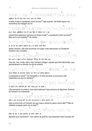 DIÁLOGO DE UM DESESPERADO COM O SEU BA
318
sDdm.k ky bA nty tAw swr.i mw Hr bAbAt
e farás inveja a (qualquer) outro ba que23
seja quente. Irei beber água nos
remoinhos da margem do rio
Tsy.i Swyt sD[d]m.k ky bA nty Hqr ir ihm.k wi r mt
(onde) farei aparecer sombra e tu farás inveja24
a (qualquer) outro ba ávido25
.
Mas se tu me impedes26
de morrer
m pA qi nn gmi.k xnit.k Hr.s m imnt wAH ib.k
desta maneira, não irás encontrar um lugar onde descansar no Ocidente!
Acalma o teu coração,
bA.i sn.i r xprt iwaw.i drpty.fy aHat.fy Hr HAt hrw qrs
meu ba, meu irmão, até o meu herdeiro chegar, aquele que fará oferendas, que
permanecerá no túmulo no dia do enterro
sAy.f Hnkyt nt Xrt-nTr wpi.n n.i bA.i r.f wSb.f Ddt.n.i
e preparará a cama27
na necrópole.» O meu ba abriu a sua boca e ele
respondeu ao que eu dissera28
:
ir sxA.k qrs nHAt-ib pw init rmyt pw m sind s
«Se pensares no enterro, isso será doloroso! Isso provoca as lágrimas, fazendo
do homem um miserável!
Sdit s pw m pr.f xAa Hr qAA nn pri.n.k r Hrw mAA.k raw
Isso é como tirar um homem de sua casa e atirá(-lo) para a terra alta29
! Não te
voltarás a erguer para ver os dias30
!
qdw m inr n mAt xwsiw m mrw nfrw m
Aqueles que constroem31
com pedra de granito, que levantam bons túmulos de
47
T
48
T
51
T
52
T
57
T
58
T
60
T
59
T
49
T
50
T
55
T
56
T
61
T ?
54
T
53
T
?
 