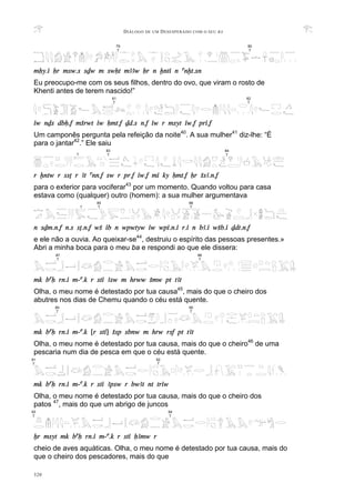 DIÁLOGO DE UM DESESPERADO COM O SEU BA
320
mHy.i Hr msw.s sDw m swHt mAAw Hr n xnti n anxt.sn
Eu preocupo-me com os seus filhos, dentro do ovo, que viram o rosto de
Khenti antes de terem nascido!”
iw nDs dbH.f mSrwt iw Hmt.f Dd.s n.f iw r msyt iw.f pri.f
Um camponês pergunta pela refeição da noite40
. A sua mulher41
diz-lhe: “É
para o jantar42
.” Ele saiu
r xntw r ssT r At ann.f sw r pr.f iw.f mi ky Hmt.f Hr SsA.n.f
para o exterior para vociferar43
por um momento. Quando voltou para casa
estava como (qualquer) outro (homem): a sua mulher argumentava
n sDm.n.f n.s sT.n.f wS ib n wpwtyw iw wpi.n.i r.i n bA.i wSb.i Ddt.n.f
e ele não a ouvia. Ao queixar-se44
, destruiu o espírito das pessoas presentes.»
Abri a minha boca para o meu ba e respondi ao que ele dissera:
mk baH rn.i m-a.k r sti Asw m hrww Smw pt tAt
Olha, o meu nome é detestado por tua causa45
, mais do que o cheiro dos
abutres nos dias de Chemu quando o céu está quente.
mk baH rn.i m-a.k [r sti] Ssp sbnw m hrw rsf pt tAt
Olha, o meu nome é detestado por tua causa, mais do que o cheiro46
de uma
pescaria num dia de pesca em que o céu está quente.
mk baH rn.i m-a.k r sti Apsw r bwAt nt triw
Olha, o meu nome é detestado por tua causa, mais do que o cheiro dos
patos 47
, mais do que um abrigo de juncos
Xr msyt mk baH rn.i m-a.k r sti HAmw r
cheio de aves aquáticas. Olha, o meu nome é detestado por tua causa, mais do
que o cheiro dos pescadores, mais do que
79
T
80
T
89
T
90
T
92
T
91
T
87
T
88
T
81
T
82
T
93
T
94
T
83
T
84
T
?
85
T
86
T
?
 