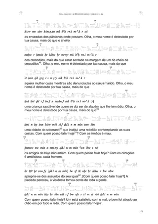 DIÁLOGO DE UM DESESPERADO COM O SEU BA
321
xAsw nw sSw HAm.n.sn mk baH rn.i m-a.k r sti
as enseadas dos pântanos onde pescam. Olha, o meu nome é detestado por
tua causa, mais do que o cheiro
msHw r Hmsit Xr idbw Xr mrryt mk baH rn.i m-a.k r
dos crocodilos, mais do que estar sentado na margem de um rio cheio de
crocodilos48
. Olha, o meu nome é detestado por tua causa, mais do que
st Hmt Dd grg r.s n TAy mk baH rn.i m-a.k r
aquela mulher cujas mentiras são denunciadas ao (seu) marido. Olha, o meu
nome é detestado por tua causa, mais do que
Xrd qni Dd r.f iw.f n msdw.f mk baH rn.i m-a.k [r]
uma criança saudável de quem se diz ser de alguém que lhe tem ódio. Olha, o
meu nome é detestado por tua causa, mais do que49
dmi n ity Snn bStw mAA sA.f Dd.i n m min snw bin
uma cidade do soberano50
que institui uma rebelião contemplando as suas
costas. Com quem posso falar hoje51
? Com os irmãos é mau,
xnmsw nw min n mri.ny Dd.i n m min awn ibw s nb
os amigos de hoje não amam. Com quem posso falar hoje? Com os corações
é ambicioso, cada homem
Hr iTit xt snw.fy [Dd.i n m min] iw sf Aq nxt Hr hAiw n bw nbw
apropria-se dos assuntos do seu igual52
. [Com quem posso falar hoje?] A
piedade pereceu, a violência tomou conta de toda a gente.
Dd.i n m min Htp Hr bin rdi r.f bw nfr r tA m st nbt Dd.i n m min
Com quem posso falar hoje? Um está satisfeito com o mal, o bem foi atirado ao
chão em por todo o lado. Com quem posso falar hoje?
95
T
96
T
101
T
102
T
103
T
105
T
104
T
97
T
98
T
109
T
110
T
99
T
100
T
107
T
106
T
108
T
 