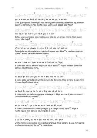 DIÁLOGO DE UM DESESPERADO COM O SEU BA
323
Dd.i n m min nn hr-ib pfA Sm Hna.f nn sw wn Dd.i n m min
Com quem posso falar hoje? Não há ninguém que esteja satisfeito, aquele com
quem se caminhava não existe mais. Com quem posso falar hoje?
iw.i Atp.kwi Xr mAir n gAw aq-ib Dd.i n m min
Estou sobrecarregado pela miséria, por falta de um amigo íntimo. Com quem
posso falar hoje?
nf Hwi tA nn wn pHwy.fy iw mt m Hr.i {m} min [mi] snb mr
Deambular errático pela terra; não há fim para isso. Hoje55
a morte é para mim
como56
a cura para um homem doente,
mi prit r xntw r-sA ihmt iw mt m Hr.i min mi sti antyw
é como sair para o exterior depois de estar detido57
. Hoje a morte é para mim
como a fragrância da mirra,
mi Hmsit Xr HtAw hrw TAw iw mt m Hr.i min mi sti sSnw
é como estar sentado sob um toldo num dia de vento. Hoje a morte é para mim
como a fragrância do lótus,
mi Hmsit Hr mryt nt txt iw mt m Hr.i min mi wAt Hwyt
é como estar sentado na margem embriagado. Hoje a morte é para mim como
um caminho muito trilhado58
,
mi iw s m mSa r pr.sn iw mt m Hr.i min mi kft pt mi
é como um homem de uma expedição que chega a casa deles59
. Hoje a
morte é para mim como o céu límpido, é como
s sxt im r xmt.n.f iw mt m Hr.i min mi Abb s mAA pr.sn
um homem que descobre o que antes ignorava. Hoje a morte é para mim como
um homem desejoso de ver60
a casa deles,
126
T
127
T
132
T
133
T
135
T
134
T
137
T
136
T
140
T
141
T
130
T
131
T
138
T
139
T
128
T
129
T
 