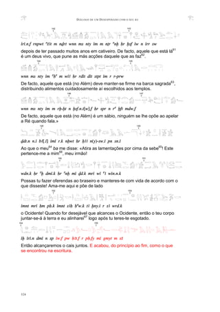 DIÁLOGO DE UM DESESPERADO COM O SEU BA
324
iri.n.f rnpwt aSAt m nDrt wnn ms nty im m nTr anx Hr xsf iw n irr sw
depois de ter passado muitos anos em cativeiro. De facto, aquele que está lá61
é um deus vivo, que pune as más acções daquele que as faz62
.
wnn ms nty im aHa m wiA Hr rdit dit stpt im r r-prw
De facto, aquele que está (no Além) deve manter-se firme na barca sagrada63
,
distribuindo alimentos cuidadosamente aí escolhidos aos templos.
wnn ms nty im m rx-xt n xsf.n.t[w].f Hr spr n ra xft mdw.f
De facto, aquele que está (no Além) é um sábio, ninguém se lhe opõe ao apelar
a Ré quando fala.»
Ddt.n n.i bA[.i] imi r.k nxwt Hr XAA n(y)-sw.i pn sn.i
Ao que o meu64
ba me disse: «Atira as lamentações por cima da sebe65
! Este
pertence-me a mim66
, meu irmão!
wdn.k Hr ax dmi.k Hr anx mi Dd.k mri wi aA win.n.k
Possas tu fazer oferendas ao braseiro e manteres-te com vida de acordo com o
que disseste! Ama-me aqui e põe de lado
imnt mri Hm pH.k imnt sAH Haw.k tA xny.i r sA wrd.k
o Ocidente! Quando for desejável que alcances o Ocidente, então o teu corpo
juntar-se-á à terra e eu alinharei67
logo após tu teres-te esgotado.
ix iri.n dmi n sp iw.f pw HAt.f r pH.fy mi gmyt m sS
Então alcançaremos o cais juntos. E acabou, do princípio ao fim, como o que
se encontrou na escritura.
142
T
143
T
148
T
149
T
151
T
150
T
153
T
152
T
146
T
147
T
154
T
155
T
144
T
145
T
 