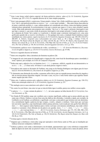 DIÁLOGO DE UM DESESPERADO COM O SEU BA
326
14
Esta é uma forma verbal relativa especial, da forma perfectiva relativa: sDmw.n.f (A. H. GARDINER, Egyptian
Grammar, pp. 297 e 311). É o segundo discurso de ba, duas simples perguntas.
15
Esta é uma passagem difícil e controversa. Erman propôs a leitura anxt e Sethe modificou-a para um «old perfec-
tive» anxt.ti, cuja partícula proclítica se escreve ou , e com maior raridade, . Mas antes destas duas palavras
já temos a partícula enclítica tr, o que, embora pudesse ser considerado um reforço, torna esta hipótese gramati-
calmente pouco apropriada. Se acrescentarmos a isto que o caracter que segue o t é um p, mais estranha é aquela
versão. Bata ainda apresenta uma proposta mais estranha: anxt.ti pw tr. Faz surgir o pronome interrogativo sem
que haja o caracter w, que nesta versão do pronome interrogativo está sempre presente. Contudo, podemos man-
ter a proposta de Erman anxt e juntar o p à partícula tr, fazendo surgir o pronome interrogativo ptr, uma outra
grafia para quando não se escreve visivelmente o w. Em qualquer dos casos, a tradução literal mantém-se muito
semelhante nos vários autores: «qual o teu lucro» (A. H. GARDINER, Egyptian Grammar, pp. 188-189, 234-235 e
406-407; A. ERMAN, Gespräch eines Lebensmüden mit seiner Seele, p. 30 e fotog. 2 (linhas 17-32); H.
GOEDICKE, The Report about the Dispute of a Man with His Ba, pp. 110-111; W. BARTA, Das Gespräch eines
Mannes mit seinem Ba, p. 13; R. O. FAULKNER, «The Man who was tire of life», p. 22, 27 e 33; R. B. PARKIN-
SON, The Tale of Sinuhe, p. 156; M. LICHTHEIM, Ancient Egyptian Literature, vol. I, p. 165).
16
Curiosamente a palavra «rico» é homónima de «vida», «existência», (Á. SÁNCHEZ RODRÍGUEZ, Dicciona-
rio de Jeroglíficos Egipcios, p. 233; R. O. FAULKNER, Concise Dictionary, pp. 47-48).
17
Inicia-se o segundo discurso do homem.
18
Outro erro ortográfico: falta a desinência do feminino na palavra afdt.
19
A imagem do cais como ponto de chegada após a viagem da vida, como local de desembarque para a eternidade, é
usual. Aparece, por exemplo, no Conto do Camponês Eloquente.
20
Podia estar aqui o adjectivo qsn, no feminino qsnt ( ), «penosa», «difícil», seguido de um demonstrativo tw
ou tn ( ou ). A frase seria: «O Oeste é o cais desta penosa viagem à vista!».
21
Esta palavra não consta no dicionário de Faulkner, mas surge no de Sánchez Rodríguez com algum grau de incer-
teza (Á. SÁNCHEZ RODRÍGUEZ, Diccionario de Jeroglíficos Egipcios, p. 229).
22
É claramente uma distracção do escriba: o pronome sufixo devia estar na segunda pessoa masculina do singular e
não na terceira pessoa masculina singular. Em todo o caso, tm.f Hsw é uma forma relativa que significa literal-
mente «aquele que não é frio».
23
Outro erro. A palavra correcta será o adjectivo relativo nty (A. H. GARDINER, Egyptian Grammar, pp. 150-151).
Sobre esta construção relativa cfr. A. H. GARDINER, Egyptian Grammar, p. 251
24
Por analogia com os casos anteriores será sDdm.k e não sDm.k.
25
Ou «outro ba com fome»; mas uma vez que se trata de beber água à sombra, parece-nos melhor a nossa opção.
26
A palavra é uma variante da palavra , tal como aparece na linha dezoito (R. O. FAULKNER, Con-
cise Dictionary, p. 28).
27
Em Sinuhe B 294 também surge este vocábulo com o mesmo significado, embora aqui se possa admitir que esta
cama seja o féretro. Embora a cerveja fosse uma das dádivas das oferendas, é estranha a opção, por exemplo, de
Lichtheim ou de Faulkner, ao atribuírem o significado «cerveja» a uma palavra que termina com este determina-
tivo, normalmente ligado a palavras do tipo «roupa», «vestir», «despir» e similares. Tanto mais que «cerveja»
tem um termo específico, cuja transliteração embora pareça próxima, é provocada por uma grafia bem diferente:
Hnqt, . Sem esquecer outras hipóteses para o termo «cerveja» com menores semelhanças, mas onde o deter-
minativo é constante e bem diferente do da palavra em questão: xnms, ; XAmt, ; tnmw,
; Dsrt (cerveja forte), . (R. O. FAULKNER, Concise Dictionary, pp. 173, 193, 200, 300 e 325;
R. O. FAULKNER, «The Man who was tire of life», p. 27; M. LICHTHEIM, Ancient Egyptian Literature, vol. I, p.
165; R. B. PARKINSON, The Tale of Sinuhe, p. 156; H. GOEDICKE, The Report about the Dispute of a Man with
His Ba, p. 122).
28
Começa agora o terceiro discurso de ba.
29
Julgamos que a referência a «terra alta» surge por oposição à «terra baixa» junto ao Nilo, que as inundações pe-
riódicas tornavam verdejantes e habitáveis.
30
Embora a palavra «sol» tenha o determinativo de divindade, aparentemente aqui é uma referência à impossibili-
dade de depois de morto não ser possível voltar a ver a luz do dia. Como a palavra tem a marca de plural, obvia-
 