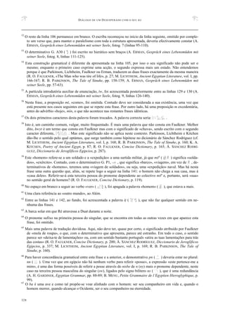 DIÁLOGO DE UM DESESPERADO COM O SEU BA
328
52
O resto da linha 106 permanece em branco. O escriba recomeçou no início da linha seguinte, omitido por comple-
to um verso que, para manter o paralelismo com toda a estrutura apresentada, deveria efectivamente constar (A.
ERMAN, Gespräch eines Lebensmüden mit seiner Seele, fotog. 7 (linhas 95-110).
53
O determinativo G. A30 ( ) foi escrito no hierático sem braços (A. ERMAN, Gespräch eines Lebensmüden mit
seiner Seele, fotog. 8, linhas 111-125).
54
Esta construção gramatical é diferente da apresentada na linha 105, por isso o seu significado não pode ser o
mesmo; enquanto o primeiro caso exprime uma acção, o segundo expressa mais um estado. Não entendemos
porque é que Parkinson, Lichtheim, Faulkner ou Erman, traduzem as duas frases exactamente da mesma maneira
(R. O. FAULKNER, «The Man who was tire of life», p. 27; M. LICHTHEIM, Ancient Egyptian Literature, vol. I, pp.
166-167; R. B. PARKINSON, The Tale of Sinuhe, pp. 158-159; A. ERMAN, Gespräch eines Lebensmüden mit
seiner Seele, pp. 57-63).
55
A partícula introdutória auxiliar de enunciação, iw, foi acrescentada posteriormente entre as linhas 129 e 130 (A.
ERMAN, Gespräch eines Lebensmüden mit seiner Seele, fotog. 9, linhas 126-140).
56
Nesta frase, a preposição mi, «como», foi omitida. Contudo deve ser considerada a sua existência, uma vez que
está presente nos casos seguintes em que se repete esta frase. Por outro lado, há uma preposição m excedentária,
antes do advérbio «hoje», min, o que não acontece nas restantes frases idênticas.
57
Os dois primeiros caracteres desta palavra foram trocados. A palavra correcta seria: .
58
Isto é, um caminho comum, vulgar, muito frequentado. É mais uma palavra que não consta em Faulkner. Melhor
dito, Hwyt é um termo que consta em Faulkner mas com o significado de «chuva», sendo escrito com o segundo
caracter diferente, . Mas este significado não se aplica neste contexto. Parkinson, Lichtheim e Kitchen
dão-lhe o sentido pelo qual optámos, que surge também como hipótese no dicionário de Sánchez Rodríguez (cf.
M. LICHTHEIM, Ancient Egyptian Literature, vol. I, p. 168; R. B. PARKINSON, The Tale of Sinuhe, p. 160; K. A.
KITCHEN, Poetry of Ancient Egypt, p. 87; R. O. FAULKNER, Concise Dictionary, p. 165; Á. SÁNCHEZ RODRÍ-
GUEZ, Diccionario de Jeroglíficos Egipcios, p. 287).
59
Este «homem» refere-se a um soldado e a «expedição» a uma surtida militar, já que mSa ( ) significa «solda-
dos», «exército». Contudo, com o determinativo G. P1, , que significa «barco», «viagem», em vez de , de-
terminativos de «homens», teremos uma «viagem de soldados», ou seja, uma «expedição» naval. Mas há nesta
frase uma outra questão que, aliás, se repete logo a seguir na linha 141: o homem não chega a sua casa, mas à
«casa deles». Referir-se-á esta terceira pessoa do pronome dependente ao colectivo mSa e, portanto, será «sua»
no sentido geral de homens? (R. O. FAULKNER, Concise Dictionary, p. 119).
60
No espaço em branco a seguir ao verbo «ver» ( ), foi apagada a palavra «homem» ( ), que estava a mais.
61
Uma clara referência ao «outro mundo», ao Além.
62
Entre as linhas 141 e 142, ao fundo, foi acrescentada a palavra iT ( ), que não faz qualquer sentido em ne-
nhuma das frases.
63
A barca solar em que Ré atravessa a Duat durante a noite.
64
O pronome sufixo na primeira pessoa do singular, que se encontra em todas as outras vezes em que aparece esta
frase, foi omitido.
65
Mais uma palavra de tradução duvidosa. Aqui, não deve ter, quase por certo, o significado atribuído por Faulkner
de «mola de roupa», o que, com o determinativo que apresenta, parece até estranho. Em todo o caso, o sentido
parece ser «deixa-te de lamentações» ou, com um sentido bastante português «atira as tuas lamentações para trás
das costas» (R. O. FAULKNER, Concise Dictionary, p. 200; Á. SÁNCHEZ RODRÍGUEZ, Diccionario de Jeroglíficos
Egipcios, p. 337; M. LICHTHEIM, Ancient Egyptian Literature, vol. I, p. 169; R. B. PARKINSON, The Tale of
Sinuhe, p. 160).
66
Para haver concordância gramatical entre esta frase e a anterior, o demonstrativo pn ( ) deveria estar no plural:
nn ( ). Uma vez que em egípcio não há nenhum verbo para referir «posse», a expressão «este pertence-me a
mim», é uma das forma possíveis de referir a posse através do nisbe de n (ny) mais o pronome dependente, neste
caso na terceira pessoa masculina do singular (sw), ligados pelo signo bilítero ns ( ), que é uma redundância
(A. H. GARDINER, Egyptian Grammar, pp. 88-89; B. MENU, Petite Grammaire de l’Egyptien Hieroglyphique, p.
99).
67
O ba é uma ave e como tal propõe-se voar alinhado com o homem: ser seu companheiro em vida e, quando o
homem morrer, quando alcançar o Ocidente, ser o seu companheiro na eternidade.
 